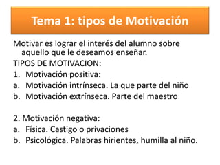 Tema 1: tipos de Motivación
Motivar es lograr el interés del alumno sobre
aquello que le deseamos enseñar.
TIPOS DE MOTIVACION:
1. Motivación positiva:
a. Motivación intrínseca. La que parte del niño
b. Motivación extrínseca. Parte del maestro
2. Motivación negativa:
a. Física. Castigo o privaciones
b. Psicológica. Palabras hirientes, humilla al niño.
 