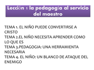 TEMA 1. EL NIÑO PUEDE CONVERTIRSE A
CRISTO
TEMA 2.EL NIÑO NECESITA APRENDER COMO
LO QUE ES
TEMA 3.PEDAGOGIA: UNA HERRAMIENTA
NECESARIA
TEMA 4. EL NIÑO: UN BLANCO DE ATAQUE DEL
ENEMIGO
 