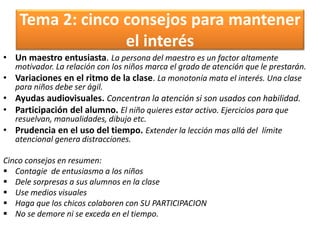 Tema 2: cinco consejos para mantener
el interés
• Un maestro entusiasta. La persona del maestro es un factor altamente
motivador. La relación con los niños marca el grado de atención que le prestarán.
• Variaciones en el ritmo de la clase. La monotonía mata el interés. Una clase
para niños debe ser ágil.
• Ayudas audiovisuales. Concentran la atención si son usados con habilidad.
• Participación del alumno. El niño quieres estar activo. Ejercicios para que
resuelvan, manualidades, dibujo etc.
• Prudencia en el uso del tiempo. Extender la lección mas allá del límite
atencional genera distracciones.
Cinco consejos en resumen:
 Contagie de entusiasmo a los niños
 Dele sorpresas a sus alumnos en la clase
 Use medios visuales
 Haga que los chicos colaboren con SU PARTICIPACION
 No se demore ni se exceda en el tiempo.
 