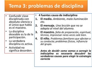 Tema 3: problemas de disciplina
• Confundir clase
disciplinada con
absoluto silencio y
el único que habla
es el maestro.
• La disciplina
deseable es la de la
participación.
• La verdadera
disciplina es activa.
• Actividad no
significa desorden.
• 4 fuentes causa de indisciplina
1. El medio. Ambiente, mala iluminación
etc.
2. El mensaje. Una lección que no se
adapta al nivel del alumno.
3. El maestro. falta de preparación, espiritual,
técnica, improvisar raras veces sale bien.
4. El niño. Problemas familiares que afectan a
su conducta; problemas físicos, influencia
del grupo.
Antes de decidir como vamos a corregir la
indisciplina es necesario descubrir las
verdaderas causas para elegir la estrategia
correcta
 