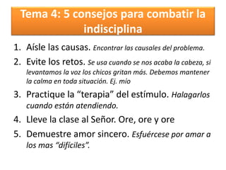 Tema 4: 5 consejos para combatir la
indisciplina
1. Aísle las causas. Encontrar las causales del problema.
2. Evite los retos. Se usa cuando se nos acaba la cabeza, si
levantamos la voz los chicos gritan más. Debemos mantener
la calma en toda situación. Ej. mío
3. Practique la “terapia” del estímulo. Halagarlos
cuando están atendiendo.
4. Lleve la clase al Señor. Ore, ore y ore
5. Demuestre amor sincero. Esfuércese por amar a
los mas “difíciles”.
 