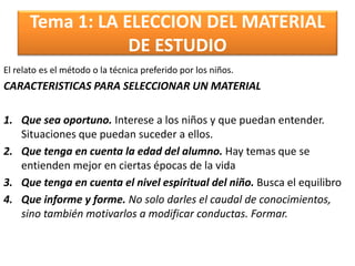 Tema 1: LA ELECCION DEL MATERIAL
DE ESTUDIO
El relato es el método o la técnica preferido por los niños.
CARACTERISTICAS PARA SELECCIONAR UN MATERIAL
1. Que sea oportuno. Interese a los niños y que puedan entender.
Situaciones que puedan suceder a ellos.
2. Que tenga en cuenta la edad del alumno. Hay temas que se
entienden mejor en ciertas épocas de la vida
3. Que tenga en cuenta el nivel espiritual del niño. Busca el equilibro
4. Que informe y forme. No solo darles el caudal de conocimientos,
sino también motivarlos a modificar conductas. Formar.
 