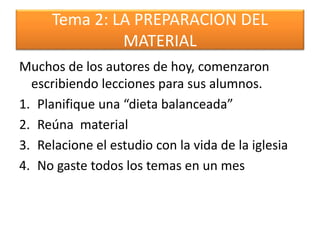 Tema 2: LA PREPARACION DEL
MATERIAL
Muchos de los autores de hoy, comenzaron
escribiendo lecciones para sus alumnos.
1. Planifique una “dieta balanceada”
2. Reúna material
3. Relacione el estudio con la vida de la iglesia
4. No gaste todos los temas en un mes
 