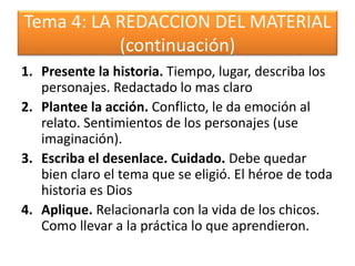Tema 4: LA REDACCION DEL MATERIAL
(continuación)
1. Presente la historia. Tiempo, lugar, describa los
personajes. Redactado lo mas claro
2. Plantee la acción. Conflicto, le da emoción al
relato. Sentimientos de los personajes (use
imaginación).
3. Escriba el desenlace. Cuidado. Debe quedar
bien claro el tema que se eligió. El héroe de toda
historia es Dios
4. Aplique. Relacionarla con la vida de los chicos.
Como llevar a la práctica lo que aprendieron.
 
