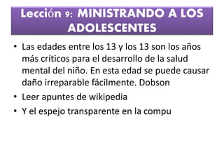 Lección 9: MINISTRANDO A LOS
ADOLESCENTES
• Las edades entre los 13 y los 13 son los años
más críticos para el desarrollo de la salud
mental del niño. En esta edad se puede causar
daño irreparable fácilmente. Dobson
• Leer apuntes de wikipedia
• Y el espejo transparente en la compu
 