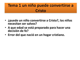 Tema 1 un niño puede convertirse a
Cristo
• ¿puede un niño convertirse a Cristo?, los niños
necesitan ser salvos?
• A que edad se está preparado para hacer una
decisión de fe?
• Error del que nació en un hogar cristiano.
 