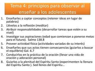 Tema 4: principios para observar al
enseñar a los adolescentes
1. Enseñarles a captar conceptos (retener ideas en lugar de
palabras)
2. Llévelos a la reflexión (meditar)
3. Atribuir responsabilidades (desarrollar tareas que estén a su
nivel)
4. Investigar sus aspiraciones (edad que comienzan a ponerse metas
para el futuro). Salmo 138.8
5. Proveer actividad física (actividades variadas de su interés)
6. Enseñarles que sus actos tienen consecuencias (guiarlos a buscar
el equilibrio) Gal. 6.7
7. Conducirlos en la práctica de la oración (llevar una vida de
oración y adoración personal)
8. Guiarlos a la plenitud del Espíritu Santo (experimenten la llenura
del Espíritu Santo ). Sed llenos del Espiritu…
 