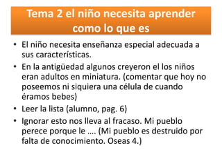 Tema 2 el niño necesita aprender
como lo que es
• El niño necesita enseñanza especial adecuada a
sus características.
• En la antigüedad algunos creyeron el los niños
eran adultos en miniatura. (comentar que hoy no
poseemos ni siquiera una célula de cuando
éramos bebes)
• Leer la lista (alumno, pag. 6)
• Ignorar esto nos lleva al fracaso. Mi pueblo
perece porque le …. (Mi pueblo es destruido por
falta de conocimiento. Oseas 4.)
 