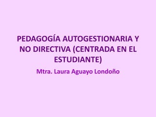 PEDAGOGÍA AUTOGESTIONARIA Y
NO DIRECTIVA (CENTRADA EN EL
ESTUDIANTE)
Mtra. Laura Aguayo Londoño
 