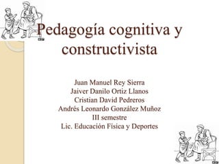 Pedagogía cognitiva y 
constructivista 
Juan Manuel Rey Sierra 
Jaiver Danilo Ortiz Llanos 
Cristian David Pedreros 
Andrés Leonardo González Muñoz 
III semestre 
Lic. Educación Física y Deportes 
 