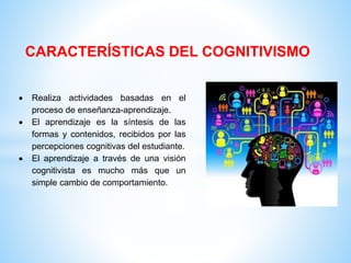 CARACTERÍSTICAS DEL COGNITIVISMO
 Realiza actividades basadas en el
proceso de enseñanza-aprendizaje.
 El aprendizaje es la síntesis de las
formas y contenidos, recibidos por las
percepciones cognitivas del estudiante.
 El aprendizaje a través de una visión
cognitivista es mucho más que un
simple cambio de comportamiento.
 