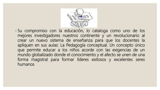 ◦ Su compromiso con la educación, lo cataloga como uno de los
mejores investigadores nuestros continente y un revolucionario al
crear un nuevo sistema de enseñanza para que los docentes la
apliquen en sus aulas: La Pedagogía conceptual. Un concepto único
que permite educar a los niños acorde con las exigencias de un
mundo globalizado donde el conocimiento y el afecto se unen de una
forma magistral para formar líderes exitosos y excelentes seres
humanos
 
