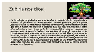 Zubiria nos dice:
◦ La tecnología, la globalización y la tendencia mundial de la competencia a
ultranza ha generado la descomposición familiar generada por los países
poderosos hacia los más débiles haciendo que muchos padres de familia tengan
que salir a buscar con angustia el sustento para sus hijos sin importar si están
bien educados o no. Ahora, toda la responsabilidad recae en nosotros los
maestros que de repente tuvimos que cambiar el papel de transmisores de
conocimientos en formadores de seres humanos y ser psicólogos para tratar de
entender por qué la mayoría de nuestros estudiantes, no progresan y se limitan a
sacar una nota para salvar el promedio. Esto ha conllevado a crear profesionales
y empleados mediocres o desempleados producto de una transformación de la
geopolítica mundial que exige seres más competitivos pero al mismo tiempo
mejores seres humanos
 