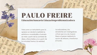PAULO FREIRE
Educación bancaria Educaciónproblematizadora
Vista como un instrumento para la
opresion en donde la realidad es
esttática e incambiable, el estudio
se mide a partir de ka cantidad de
ideas y libros leídos y no a partir de
la criticidad frente a la realidad
Los educadores y los
estudiantes son investigadores
críticos que a su vez, buscan
liberar el pensar mediante la
acción de rehacer y transformar
el mundo.
 
