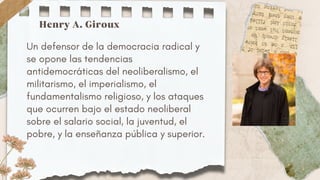 Un defensor de la democracia radical y
se opone las tendencias
antidemocráticas del neoliberalismo, el
militarismo, el imperialismo, el
fundamentalismo religioso, y los ataques
que ocurren bajo el estado neoliberal
sobre el salario social, la juventud, el
pobre, y la enseñanza pública y superior.
Henry A. Giroux
 