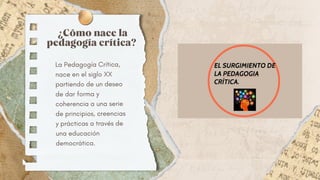¿Cómo nace la
pedagogía crítica?
La Pedagogía Crítica,
nace en el siglo XX
partiendo de un deseo
de dar forma y
coherencia a una serie
de principios, creencias
y prácticas a través de
una educación
democrática.
 