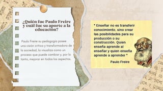 ¿Quién fue Paulo Freire
y cuál fue su aporte a la
educación?
Paulo Freire su pedagogía posee
una visión crítica y transformadora de
la sociedad, la visualiza como un
proceso que puede cambiar y, por lo
tanto, mejorar en todos los aspectos.
 