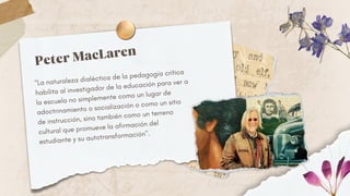 "La naturaleza dialéctica de la pedagogía crítica
habilita al investigador de la educación para ver a
la escuela no simplemente como un lugar de
adoctrinamiento o socialización o como un sitio
de instrucción, sino también como un terreno
cultural que promueve la afirmación del
estudiante y su autotransformación".
Peter MacLaren
 