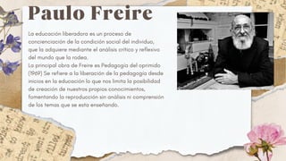 Paulo Freire
La educación liberadora es un proceso de
concienciación de la condición social del individuo,
que la adquiere mediante el análisis crítico y reflexivo
del mundo que la rodea.
La principal obra de Freire es Pedagogía del oprimido
(1969) Se refiere a la liberación de la pedagogía desde
inicios en la educación lo que nos limita la posibilidad
de creación de nuestros propios conocimientos,
fomentando la reproducción sin análisis ni comprensión
de los temas que se esta enseñando.
 