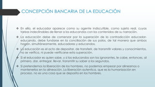 CONCEPCIÓN BANCARIA DE LA EDUCACIÓN
 En ella, el educador aparece como su agente indiscutible, como sujeto real, cuyas
tareas indeclinables de llenar a los educandos con los contenidos de su narración.
 La educación debe de comenzar por la superación de la contradicción educador-
educando, debe fundarse en la conciliación de sus polos, de tal manera que ambos
hagan, simultáneamente, educadores y educandos.
 La educación es el acto de depositar, de transferir, de transmitir valores y conocimientos,
no se verifica, ni puede verificarse esta superación.
 Si el educador es quien sabe, y si los educandos son los ignorantes, le cabe, entonces, al
primero, dar, entregar, llevar, transmitir su saber a los segundos.
 Si pretendemos la liberación de los hombres, no podemos empezar por alinearnos o
mantenerlos en la alineación. La liberación autentica, que es la humanización en
proceso, no es una cosa que se deposita en los hombres.
 