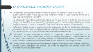 LA CONCEPCIÓN PROBLEMATIZADORA
 Se identifica con lo propio de la conciencia que es ser, siempre, conciencia de no
cuando se intenciona hacia objetos, sino también cuando se vuelve sobre si misma, en lo
que Jaspers denomina “escisión”.
 La educación liberadora problematizadora, ya no puede ser el acto de depositar, de
narrar, de transferir o de transmitir “conocimientos” y valores a los educandos, meros
pacientes, como lo hace la educación “bancaria”, sino ser un acto cognoscente.
 Antepone, desde luego la existencia de la superación de la contradicción educador-
educados. Sin esta no es posible la relación dialógica, indispensable a la cognoscibilidad
de los sujetos cognoscentes, en torno del mismo objeto cognoscible.
 Distingue la educación en dos momentos: El primero es aquel en el cual éste, en su
biblioteca o en su laboratorio, ejerce un acto cognoscente frente al objeto cognoscible
en tanto prepara para su clase. El segundo es aquel en el cual, frente a los educandos,
narra o diserta con respecto al objeto sobre el cual ejerce su acto cognoscente.
 La educación como práctica de la libertad, implica la negación del hombre abstracto,
aislado, suelto, desligado del mundo, así como la negación del mundo como una
realidad ausente de los hombres.
 