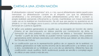 CARTAS A UNA JOVEN NACIÓN
El alfabetizador colonial “enseñaba” el b, a = ba, que el alfabetizador debía repetir para
memorizar. La alfabetización consiste en el empeño con que los alfabetizados
(analfabetos) y los animadores culturales (alfabetizadores) juntos leen y escriben su
propia realidad, pensando críticamente su mundo, insertándose con mayor conciencia
cada vez en la realidad en transformación. De ahí que sea peciso no quedarnos en el
simple b, a = ba, sino llegar, poco a poco, con los compañeros alfabetizados a la lectura
tomando en cuenta lo siguiente:
 Tener una palabra generadora es aquella que, es escogida en función de ciertos
criterios al ser descompuesta en silabas permite por combinación de éstas, la
formación de otras palabras, a cada conjunto de silabas o “bocados” llamamos
“familia” a partir de estas familia se pueden formar nuevas palabras. Estas palabras
generadoras están siempre asociadas con ciertos temas que deben ser discutidos en
los Círculos de Cultura.
 La codificación que es la representación gráfica de un aspecto de la realidad. La
palabra generadora se halla escrita encima de la decodificación y se refiere ya sea
a ésta, considerada en su totalidad, ya a uno de sus elementos. Diferentes tipos de
codificación: visual, auditiva, táctil, audiovisual, puede ser sencilla o compleja según
se utilice un solo canal o más de uno.
 