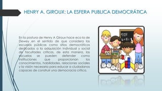 HENRY A. GIROUX: LA ESFERA PUBLICA DEMOCRÁTICA
En la postura de Henry A Giroux hace eco la de
Dewey en el sentido de que considera las
escuelas públicas como sitios democráticos
dedicados a la adquisición individual y social
de facultades criticas, de esta manera, las
escuelas se pueden defender como
instituciones que proporcionan los
conocimientos, habilidades, relaciones sociales
y la visión necesaria para educar a ciudadanos
capaces de construir una democracia crítica.
 