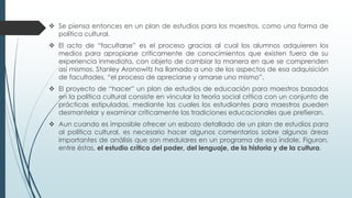  Se piensa entonces en un plan de estudios para los maestros, como una forma de
política cultural.
 El acto de “facultarse” es el proceso gracias al cual los alumnos adquieren los
medios para apropiarse críticamente de conocimientos que existen fuera de su
experiencia inmediata, con objeto de cambiar la manera en que se comprenden
así mismos. Stanley Aronowitz ha llamado a uno de los aspectos de esa adquisición
de facultades, “el proceso de apreciarse y amarse uno mismo”.
 El proyecto de “hacer” un plan de estudios de educación para maestros basados
en la política cultural consiste en vincular la teoría social crítica con un conjunto de
prácticas estipuladas, mediante las cuales los estudiantes para maestros pueden
desmantelar y examinar críticamente las tradiciones educacionales que prefieran.
 Aun cuando es imposible ofrecer un esbozo detallado de un plan de estudios para
al política cultural, es necesario hacer algunos comentarios sobre algunas áreas
importantes de análisis que son medulares en un programa de esa índole. Figuran,
entre éstas, el estudio crítico del poder, del lenguaje, de la historia y de la cultura.
 