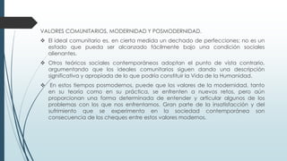 VALORES COMUNITARIOS, MODERNIDAD Y POSMODERNIDAD.
 El ideal comunitario es, en cierta medida un dechado de perfecciones; no es un
estado que pueda ser alcanzado fácilmente bajo una condición sociales
alienantes.
 Otros teóricos sociales contemporáneos adoptan el punto de vista contrario,
argumentando que los ideales comunitarios siguen dando una descripción
significativa y apropiada de lo que podría constituir la Vida de la Humanidad.
 En estos tiempos posmodernos, puede que los valores de la modernidad, tanto
en su teoría como en su práctica, se enfrenten a nuevos retos, pero aún
proporcionan una forma determinada de entender y articular algunos de los
problemas con los que nos enfrentamos. Gran parte de la insatisfacción y del
sufrimiento que se experimenta en la sociedad contemporánea son
consecuencia de los cheques entre estos valores modernos.
 