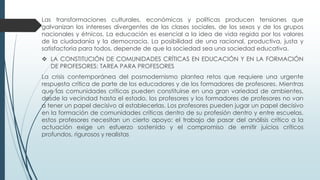 Las transformaciones culturales, económicas y políticas producen tensiones que
galvanizan los intereses divergentes de las clases sociales, de los sexos y de los grupos
nacionales y étnicos. La educación es esencial a la idea de vida regida por los valores
de la ciudadanía y la democracia. La posibilidad de una racional, productiva, justa y
satisfactoria para todos, depende de que la sociedad sea una sociedad educativa.
 LA CONSTITUCIÓN DE COMUNIDADES CRÍTICAS EN EDUCACIÓN Y EN LA FORMACIÓN
DE PROFESORES: TAREA PARA PROFESORES
La crisis contemporánea del posmodernismo plantea retos que requiere una urgente
respuesta crítica de parte de los educadores y de los formadores de profesores. Mientras
que las comunidades críticas pueden constituirse en una gran variedad de ambientes,
desde la vecindad hasta el estado, los profesores y los formadores de profesores no van
a tener un papel decisivo al establecerlas. Los profesores pueden jugar un papel decisivo
en la formación de comunidades críticas dentro de su profesión dentro y entre escuelas,
estos profesores necesitan un cierto apoyo: el trabajo de pasar del análisis crítico a la
actuación exige un esfuerzo sostenido y el compromiso de emitir juicios críticos
profundos, rigurosos y realistas
 
