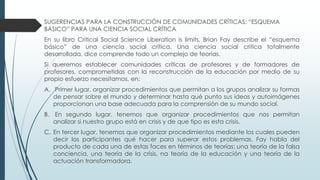 SUGERENCIAS PARA LA CONSTRUCCIÓN DE COMUNIDADES CRÍTICAS: “ESQUEMA
BÁSICO” PARA UNA CIENCIA SOCIAL CRÍTICA
En su libro Critical Social Science Liberation is limits, Brian Fay describe el “esquema
básico” de una ciencia social crítica. Una ciencia social critica totalmente
desarrollada, dice comprende todo un complejo de teorías.
Si queremos establecer comunidades críticas de profesores y de formadores de
profesores, comprometidas con la reconstrucción de la educación por medio de su
propio esfuerzo necesitamos, en:
A. Primer lugar, organizar procedimientos que permitan a los grupos analizar su formas
de pensar sobre el mundo y determinar hasta qué punto sus ideas y autoimágenes
proporcionan una base adecuada para la comprensión de su mundo social.
B. En segundo lugar, tenemos que organizar procedimientos que nos permitan
analizar si nuestro grupo está en crisis y de que tipo es esta crisis.
C. En tercer lugar, tenemos que organizar procedimientos mediante los cuales pueden
decir los participantes qué hacer para superar estos problemas. Fay habla del
producto de cada una de estas faces en términos de teorías: una teoría de la falsa
conciencia, una teoría de la crisis, na teoría de la educación y una teoría de la
actuación transformadora.
 