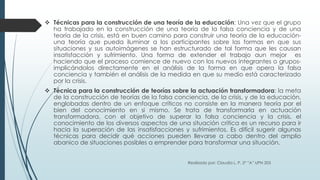  Técnicas para la construcción de una teoría de la educación: Una vez que el grupo
ha trabajado en la construcción de una teoría de la falsa conciencia y de una
teoría de la crisis, está en buen camino para construir una teoría de la educación-
una teoría que pueda iluminar a los participantes sobre las formas en que sus
situaciones y sus autoimágenes se han estructurado de tal forma que les causan
insatisfacción y sufrimiento. Una forma de extender el trabajo aun mejor es
haciendo que el proceso comience de nuevo con los nuevos integrantes o grupos-
implicándolos directamente en el análisis de la forma en que opera la falsa
conciencia y también el análisis de la medida en que su medio está caracterizado
por la crisis.
 Técnica para la construcción de teorías sobre la actuación transformadora: la meta
de la construcción de teorías de la falsa conciencia, de la crisis, y de la educación,
englobadas dentro de un enfoque críticos no consiste en la manera teoría por el
bien del conocimiento en si mismo. Se trata de transformarla en actuación
transformadora, con el objetivo de superar la falsa conciencia y la crisis, el
conocimiento de los diversos aspectos de una situación critica es un recurso para ir
hacia la superación de las insatisfacciones y sufrimientos. Es difícil sugerir algunas
técnicas para decidir qué acciones pueden llevarse a cabo dentro del amplio
abanico de situaciones posibles a emprender para transformar una situación.
Realizado por: Claudia L. P. 2º ”A” UPN 203
 
