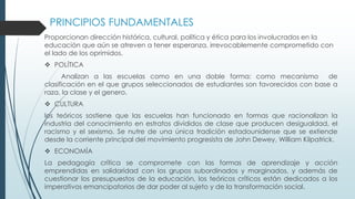 PRINCIPIOS FUNDAMENTALES
Proporcionan dirección histórica, cultural, política y ética para los involucrados en la
educación que aún se atreven a tener esperanza, irrevocablemente comprometido con
el lado de los oprimidos.
 POLÍTICA
Analizan a las escuelas como en una doble forma: como mecanismo de
clasificación en el que grupos seleccionados de estudiantes son favorecidos con base a
raza, la clase y el genero.
 CULTURA
los teóricos sostiene que las escuelas han funcionado en formas que racionalizan la
industria del conocimiento en estratos divididos de clase que producen desigualdad, el
racismo y el sexismo. Se nutre de una única tradición estadounidense que se extiende
desde la corriente principal del movimiento progresista de John Dewey, William Kilpatrick.
 ECONOMÍA
La pedagogía crítica se compromete con las formas de aprendizaje y acción
emprendidas en solidaridad con los grupos subordinados y marginados, y además de
cuestionar los presupuestos de la educación, los teóricos críticos están dedicados a los
imperativos emancipatorios de dar poder al sujeto y de la transformación social.
 