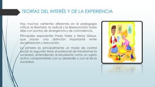 TEORÍAS DEL INTERÉS Y DE LA EXPERIENCIA
Hay muchas vertientes diferentes en la pedagogía
crítica: la libertaria, la radical y la liberacionista todas
ellas con puntos de divergencia y de coincidencia.
Principales exponentes Paulo Freire y Henry Giroux,
que hacen una distinción importante entre
escolarización y educación.
La primera es principalmente un modo de control
social; la segunda tiene el potencial de transformar la
sociedad, entendiendo al estudiante como un sujeto
activo comprometido con su desarrollo y con el de la
sociedad.
 