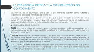 LA PEDAGOGÍA CRITICA Y LA CONSTRUCCIÓN DEL
CONOCIMIENTO
Los teóricos de la educación crítica ven al conocimiento escolar como histórica y
socialmente arraigado y limitado por el interés.
La pedagogía critica se pregunta cómo y por qué el conocimiento es construido en la
forma en que lo hace, y como y por qué algunas construcciones de la realizada son
legitimadas celebradas por la cultura dominante mientras que otra no lo son.
 FORMAS DEL CONOCIMIENTO:
CLASE: La clase se refiere a las relaciones económicas, sociales y políticas que gobiernan la
vida en un orden social dado, también se refiere a la distribución social del poder y su
disposición estructural.
CULTURA: El termino se utiliza para significar las formas particulares en las cuales un grupo
social vive y da sentido a sus circunstancias y condiciones de vidas dadas. Además de
definir cultura como un conjunto de practicas, ideología y valores a partir de los cuales
diferentes grupos otorgan sentido a su mundo.
 CULTURA DOMINANTE: Se refiere a las practicas y representaciones sociales que afirman
los valores centrales, interés y compromisos de la clase social que controla la riqueza
material y simbólica de la sociedad.
 
