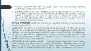  CULTURA SUBORDINADA: Son los grupos que viven las relaciones sociales
subordinados a la cultura dominantes.
 SUBCULTURA: Es descrita como subconjunto de las dos culturas origen(dominante y
la subordinada). Los individuos que forman las subculturas suelen emplear símbolos
distintos y prácticas sociales para favorecer una identidad distinta de la cultura
dominante. Las subculturas están envueltas en disputa por el “espacio” cultural o
aberturas en la cultura dominante.
FORMAS CULTURALES: Las formas culturales son aquellos símbolos y practicas sociales
que expresan cultura.
HEGEMONÍA: Se refiere al mantenimiento de la dominación no sólo por el puro
ejercicio de la fuerza si no principalmente por prácticas sociales consensuales, formas
sociales y estructuras sociales producidas en espacios específicos tales como la iglesia,
el estado, la escuela, los medios masivos de comunicación, el sistema político y la
familia. La hegemonía se refiere al liderazgo moral e intelectual de una clase
dominante sobre una clase subordinada.
IDEOLOGÍA: Se refiere ala producción y representación de ideas, valores y creencias y
a la forma en que son expresados y vividos tanto por los individuos como por los
grupos, incluye tanto funciones positivas como negativas en cualquier momento
dado: la función positiva de la ideología es "proporcionar los conceptos, categorías,
 