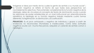 Imágenes e ideas por medio de los cuales la gente da sentido a su mundo social”.;
la función negativa se refiere al hecho de que todas esas perspectivas son
inevitablemente selectivas. Para entender completamente la función negativa de la
ideología, debe de vincularse el concepto de teoría de dominación ocurre cuando
las relaciones de poder establecidas en un nivel institucional son sistemáticamente
asimétrica, la ideología en su función negativa trabaja mediante cuatro formas
diferentes: la legitimación, la disminución y la cosificación.
PERJUICIOS: Es el juicio anticipado y negativo de individuos y grupos a partir de
evidencias no reconocidas infundadas e inadecuadas. Como estas actitudes
negativas ocurre con mucha frecuencia, adquiere un carácter de sentido común o
ideológico.
 