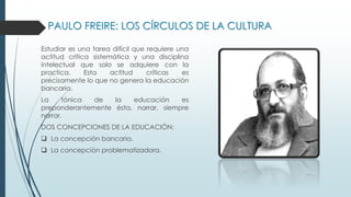 PAULO FREIRE: LOS CÍRCULOS DE LA CULTURA
Estudiar es una tarea difícil que requiere una
actitud crítica sistemática y una disciplina
intelectual que solo se adquiere con la
practica. Esta actitud críticas es
precisamente lo que no genera la educación
bancaria.
La tónica de la educación es
preponderantemente ésta, narrar, siempre
narrar.
DOS CONCEPCIONES DE LA EDUCACIÓN:
 La concepción bancaria.
 La concepción problematizadora.
 