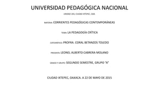 UNIVERSIDAD PEDAGÓGICA NACIONAL
UNIDAD 203, CIUDAD IXTEPEC, OAX.
MATERIA: CORRIENTES PEDAGÓGICAS CONTEMPORÁNEAS
TEMA: LA PEDAGOGÍA CRÍTICA
CATEDRÁTICO: PROFRA. CORAL BETANZOS TOLEDO
PRESENTA: LEONEL ALBERTO CABRERA MOLANO
GRADO Y GRUPO: SEGUNDO SEMESTRE, GRUPO “A”
CIUDAD IXTEPEC, OAXACA. A 22 DE MAYO DE 2015
 