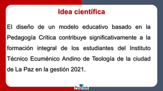 Idea científica
El diseño de un modelo educativo basado en la
Pedagogía Crítica contribuye significativamente a la
formación integral de los estudiantes del Instituto
Técnico Ecuménico Andino de Teología de la ciudad
de La Paz en la gestión 2021.
 