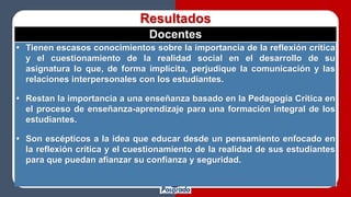 Resultados
Docentes
 Tienen escasos conocimientos sobre la importancia de la reflexión crítica
y el cuestionamiento de la realidad social en el desarrollo de su
asignatura lo que, de forma implícita, perjudique la comunicación y las
relaciones interpersonales con los estudiantes.
 Restan la importancia a una enseñanza basado en la Pedagogía Crítica en
el proceso de enseñanza-aprendizaje para una formación integral de los
estudiantes.
 Son escépticos a la idea que educar desde un pensamiento enfocado en
la reflexión crítica y el cuestionamiento de la realidad de sus estudiantes
para que puedan afianzar su confianza y seguridad.
 