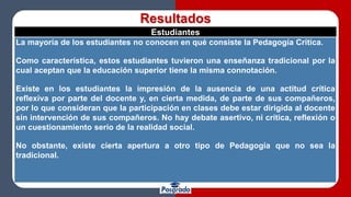 Resultados
Estudiantes
La mayoría de los estudiantes no conocen en qué consiste la Pedagogía Crítica.
Como característica, estos estudiantes tuvieron una enseñanza tradicional por la
cual aceptan que la educación superior tiene la misma connotación.
Existe en los estudiantes la impresión de la ausencia de una actitud crítica
reflexiva por parte del docente y, en cierta medida, de parte de sus compañeros,
por lo que consideran que la participación en clases debe estar dirigida al docente
sin intervención de sus compañeros. No hay debate asertivo, ni crítica, reflexión o
un cuestionamiento serio de la realidad social.
No obstante, existe cierta apertura a otro tipo de Pedagogía que no sea la
tradicional.
 
