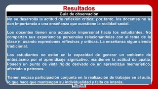 Resultados
Guía de observación
No se desarrolla la actitud de reflexión crítica; por tanto, los docentes no le
dan importancia a una enseñanza que cuestione la realidad social.
Los docentes tienen una actuación impersonal hacia los estudiantes. No
comparten sus experiencias personales relacionándolas con el tema de la
clase ni usando expresiones reflexivas y críticas. La enseñanza sigue siendo
tradicional.
Los estudiantes no están en la capacidad de generar un ambiente de
entusiasmo por el aprendizaje signicativo, mantienen la actitud de apatía.
Poseen un punto de vista rígido derivado de un aprendizaje memorístico,
aferrado a patrones.
Tienen escasa participación conjunta en la realización de trabajos en el aula,
lo que hace que mantengan su individualidad y falta de interés.
 