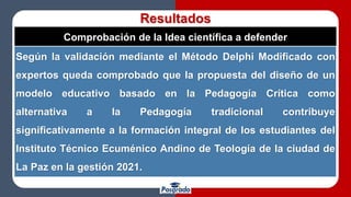 Resultados
Comprobación de la Idea científica a defender
Según la validación mediante el Método Delphi Modificado con
expertos queda comprobado que la propuesta del diseño de un
modelo educativo basado en la Pedagogía Crítica como
alternativa a la Pedagogía tradicional contribuye
significativamente a la formación integral de los estudiantes del
Instituto Técnico Ecuménico Andino de Teología de la ciudad de
La Paz en la gestión 2021.
 