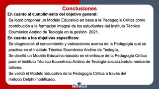 Conclusiones
En cuanto al cumplimiento del objetivo general:
Se logró proponer un Modelo Educativo en base a la Pedagogía Crítica como
contribución a la formación integral de los estudiantes del Instituto Técnico
Ecuménico Andino de Teología en la gestión 2021.
En cuanto a los objetivos específicos:
Se diagnosticó el conocimiento y valoraciones acerca de la Pedagogía que se
practica en el Instituto Técnico Ecuménico Andino de Teología.
Se diseñó un Modelo Educativo basado en el enfoque de la Pedagogía Crítica
para el Instituto Técnico Ecuménico Andino de Teología socializándolo mediante
talleres.
Se validó el Modelo Educativo de la Pedagogía Crítica a través del
método Delphi modificado.
 