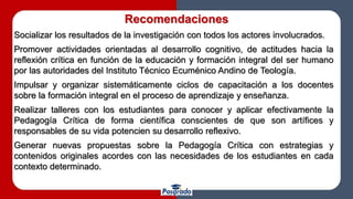 Recomendaciones
Socializar los resultados de la investigación con todos los actores involucrados.
Promover actividades orientadas al desarrollo cognitivo, de actitudes hacia la
reflexión crítica en función de la educación y formación integral del ser humano
por las autoridades del Instituto Técnico Ecuménico Andino de Teología.
Impulsar y organizar sistemáticamente ciclos de capacitación a los docentes
sobre la formación integral en el proceso de aprendizaje y enseñanza.
Realizar talleres con los estudiantes para conocer y aplicar efectivamente la
Pedagogía Crítica de forma científica conscientes de que son artífices y
responsables de su vida potencien su desarrollo reflexivo.
Generar nuevas propuestas sobre la Pedagogía Crítica con estrategias y
contenidos originales acordes con las necesidades de los estudiantes en cada
contexto determinado.
 
