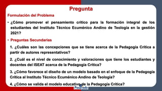 Pregunta
Formulación del Problema
• ¿Cómo promover el pensamiento crítico para la formación integral de los
estudiantes del Instituto Técnico Ecuménico Andino de Teología en la gestión
2021?
• Preguntas Secundarias
1. ¿Cuáles son las concepciones que se tiene acerca de la Pedagogía Crítica a
partir de autores representativos?
2. ¿Cuál es el nivel de conocimiento y valoraciones que tiene los estudiantes y
docentes del ISEAT acerca de la Pedagogía Crítica?
3. ¿Cómo favorece el diseño de un modelo basado en el enfoque de la Pedagogía
Crítica al Instituto Técnico Ecuménico Andino de Teología?
4. ¿Cómo se valida el modelo educativo de la Pedagogía Crítica?
 