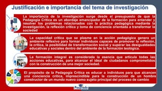 La importancia de la investigación surge desde el presupuesto de que la
Pedagogía Crítica es un abordaje emancipador de la formación para entender y
resolver los problemas relacionados con la práctica pedagógica mediante la
investigación, la reflexión crítica y toma de conciencia orientada a transformar la
sociedad
La capacidad crítica que se plasme en la acción pedagógica genera un
ambiente reflexivo para formar individuos capaces de promover la reflexión,
la crítica, la posibilidad de transformación social y superar las desigualdades
educativas y sociales dentro del ambiente de la formación teológica.
La formación integral es considerada la esencia que articula todas las
acciones educativas, para alcanzar el ideal de ciudadanos comprometidos
con la construcción de una mejor sociedad.
El propósito de la Pedagogía Crítica es educar a individuos para que alcancen
una conciencia crítica, imprescindible para la construcción de un hombre
constructor de un mundo nuevo como sujeto principal del proceso de cambio
Justificación e importancia del tema de investigación
 