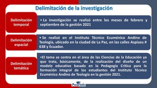 Delimitación de la investigación
• La investigación se realizó entre los meses de febrero y
septiembre de la gestión 2021
Delimitación
temporal
• Se realizó en el Instituto Técnico Ecuménico Andino de
Teología, ubicado en la ciudad de La Paz, en las calles Aspiazu #
638 y Ecuador.
Delimitación
espacial
•El tema se centra en el área de las Ciencias de la Educación ya
que trata, básicamente, de la realización del diseño de un
modelo educativo basado en la Pedagogía Crítica para la
formación integral de los estudiantes del Instituto Técnico
Ecuménico Andino de Teología en la gestión 2021.
Delimitación
temática
 