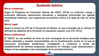 Sustento teórico
Marco contextual:
Según el Programa de Formación Abierta del ISEAT (2018) La institución recoge y
profundiza diferentes experiencias educativas y teológicas promovidas por iglesias
protestantes históricas y por organismos ecuménicos activos a lo largo de más de veinte
años.
Marco Legal
Según la actual Ley 070 de la Educación en Bolivia, en seis numerales de su artículo 53
describe los objetivos de la formación en educación superior (Ley 070, 2010).
Marco Institucional
El “ISEAT” es una entidad sin fines de lucro encargada de la educación teológica para
líderes eclesiales y sociales comprometidos con la transformación social, en el cual se
promueven actividades académicas, investigación e incidencia a través del
establecimiento de diversos programas educativos en Teología cuyas características y
énfasis se han adaptado a las necesidades de la sociedad boliviana.
 
